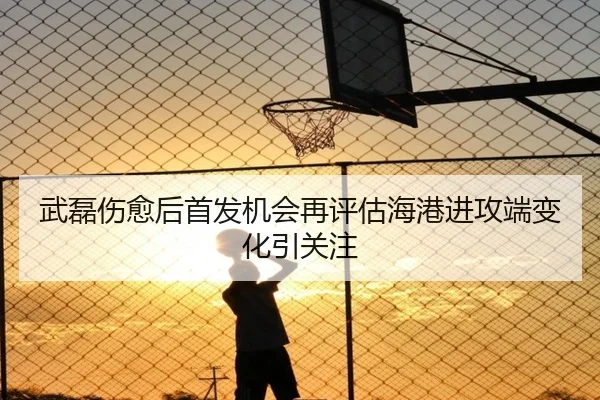 武磊伤愈后首发机会再评估海港进攻端变化引关注
