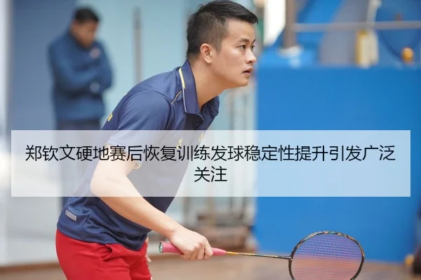郑钦文硬地赛后恢复训练发球稳定性提升引发广泛关注